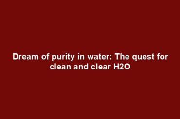 Dream of purity in water: The quest for clean and clear H2O