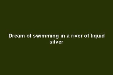 Dream of swimming in a river of liquid silver