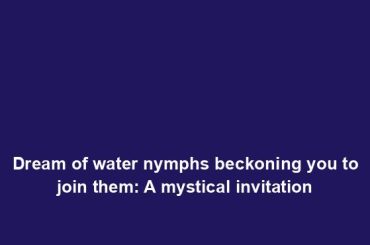 Dream of water nymphs beckoning you to join them: A mystical invitation